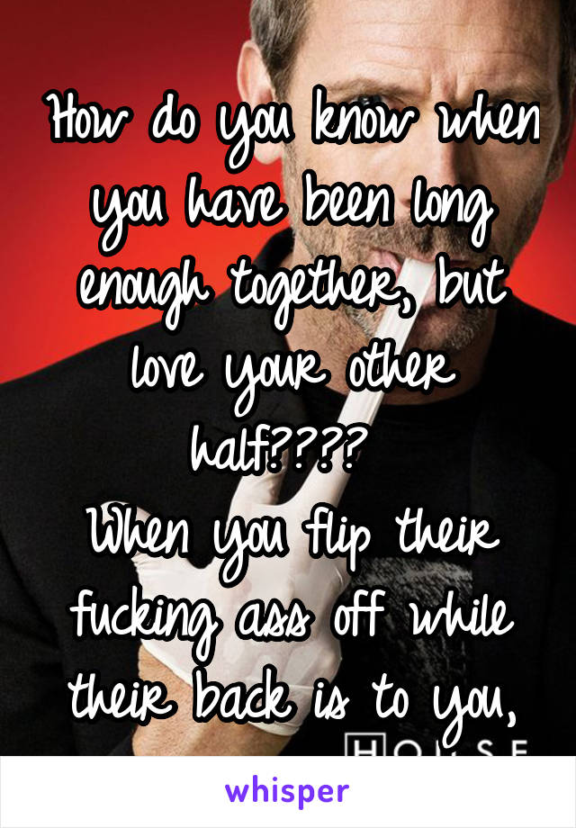 How do you know when you have been long enough together, but love your other half???? 
When you flip their fucking ass off while their back is to you,