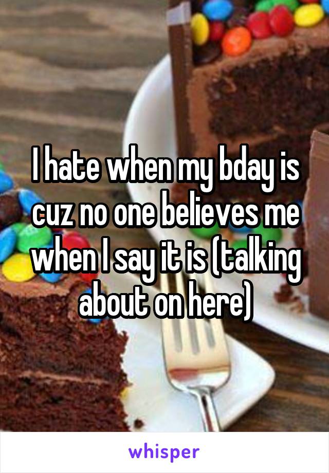 I hate when my bday is cuz no one believes me when I say it is (talking about on here)