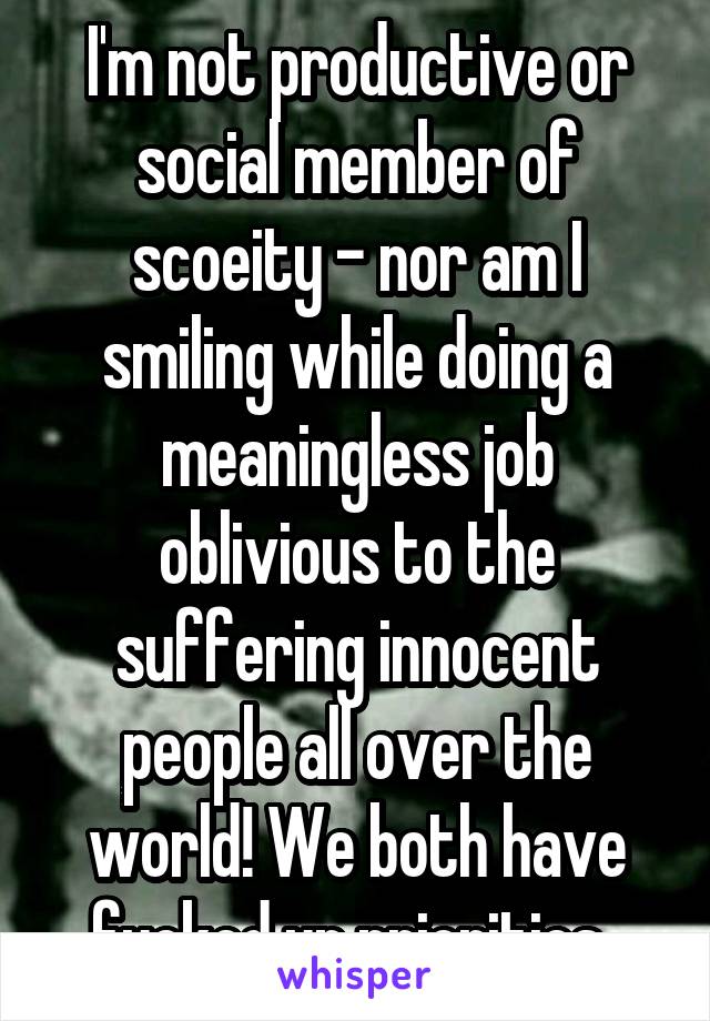 I'm not productive or social member of scoeity - nor am I smiling while doing a meaningless job oblivious to the suffering innocent people all over the world! We both have fucked up priorities..