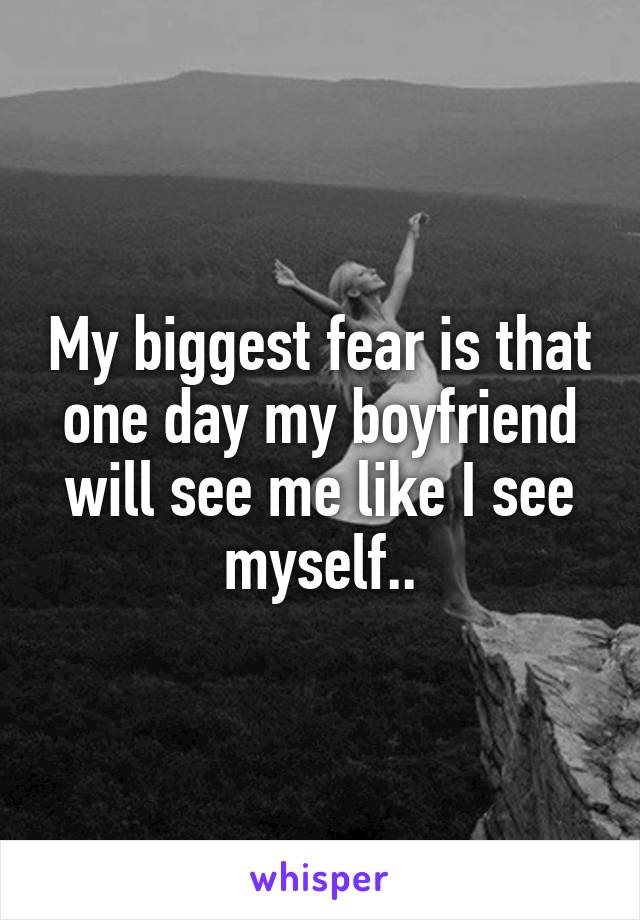 My biggest fear is that one day my boyfriend will see me like I see myself..