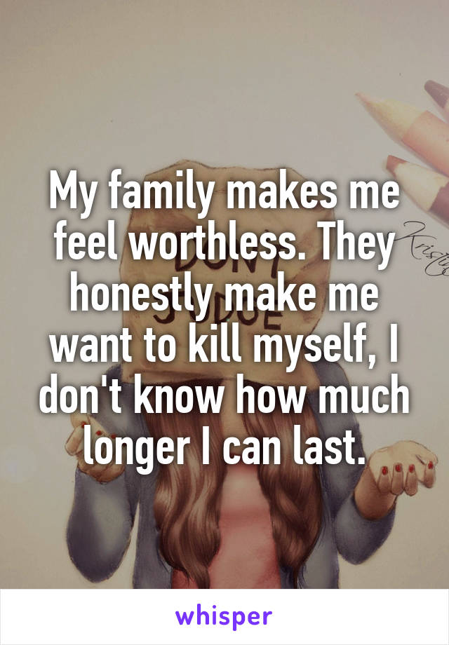 My family makes me feel worthless. They honestly make me want to kill myself, I don't know how much longer I can last.