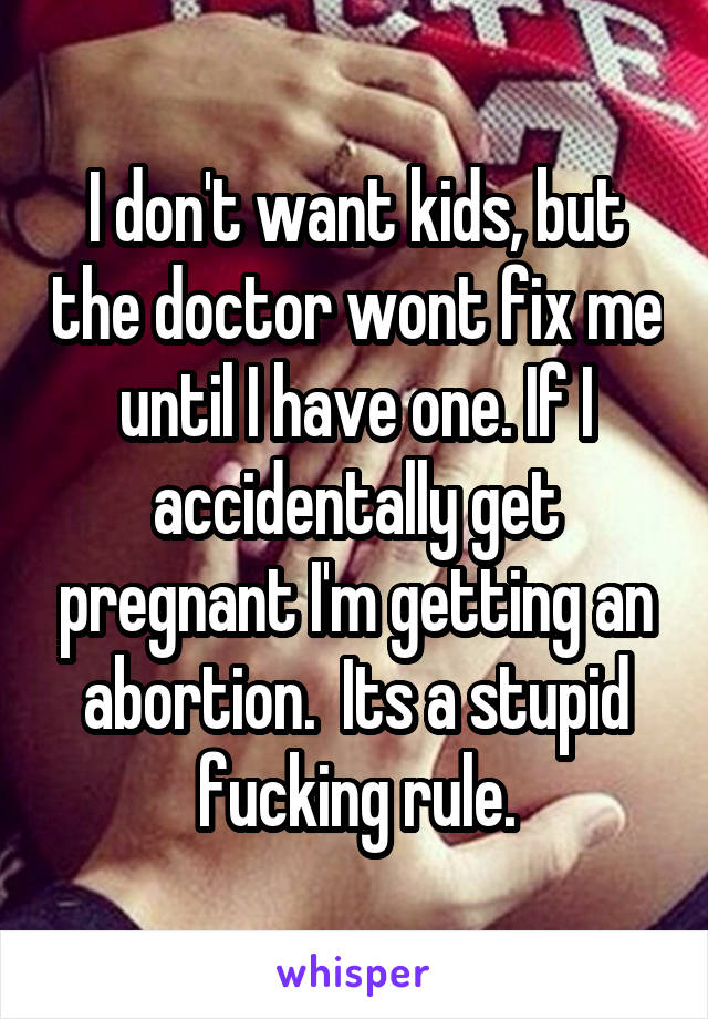 I don't want kids, but the doctor wont fix me until I have one. If I accidentally get pregnant I'm getting an abortion.  Its a stupid fucking rule.