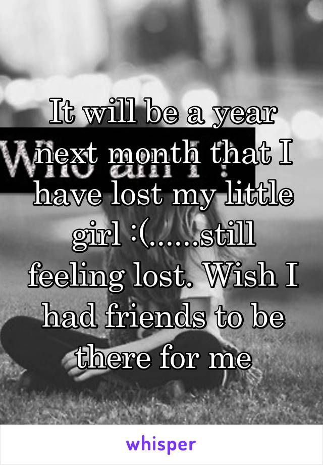 It will be a year next month that I have lost my little girl :(......still feeling lost. Wish I had friends to be there for me