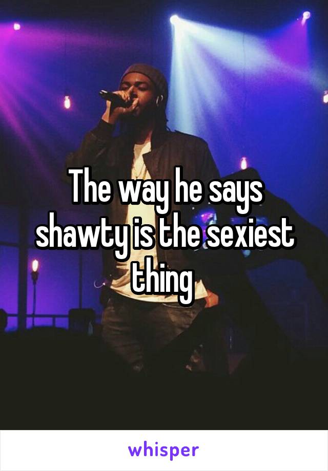 The way he says shawty is the sexiest thing 