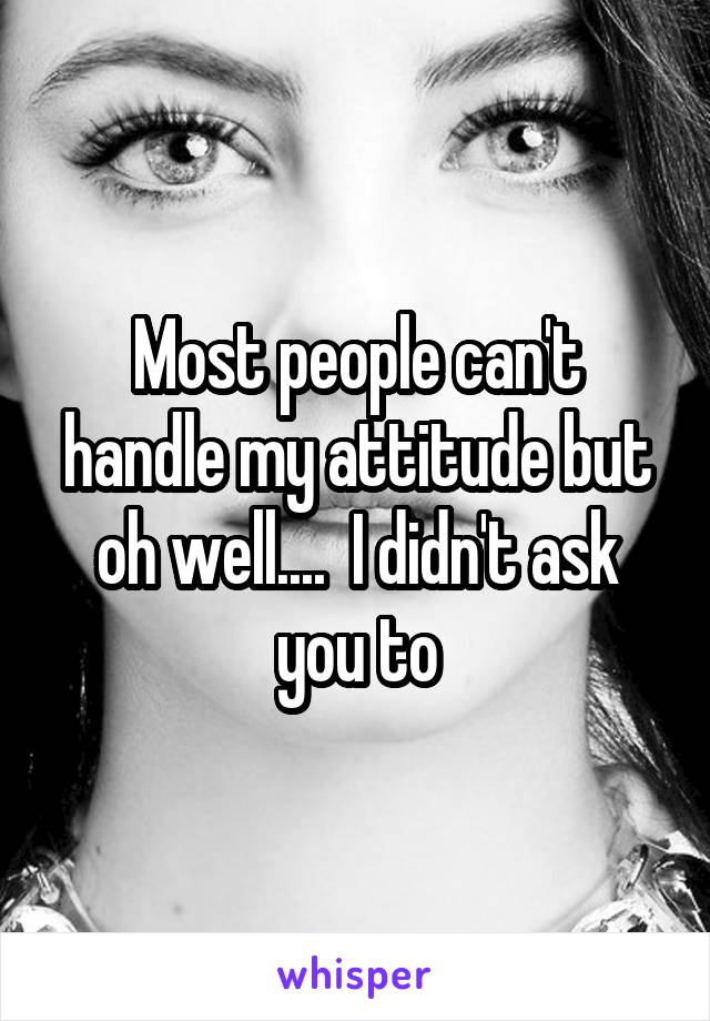 Most people can't handle my attitude but oh well....  I didn't ask you to