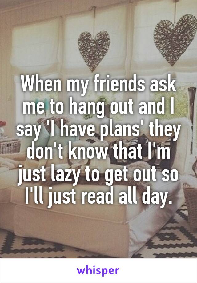 When my friends ask me to hang out and I say 'I have plans' they don't know that I'm just lazy to get out so I'll just read all day.