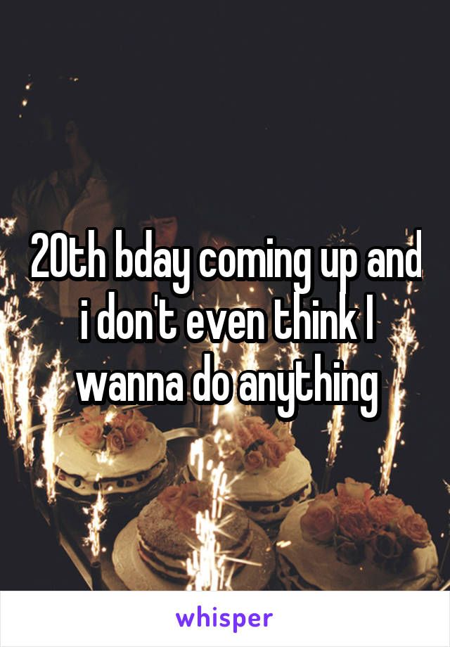 20th bday coming up and i don't even think I wanna do anything