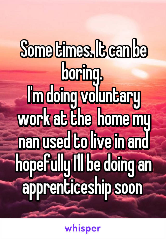 Some times. It can be boring. 
I'm doing voluntary work at the  home my nan used to live in and hopefully I'll be doing an apprenticeship soon 