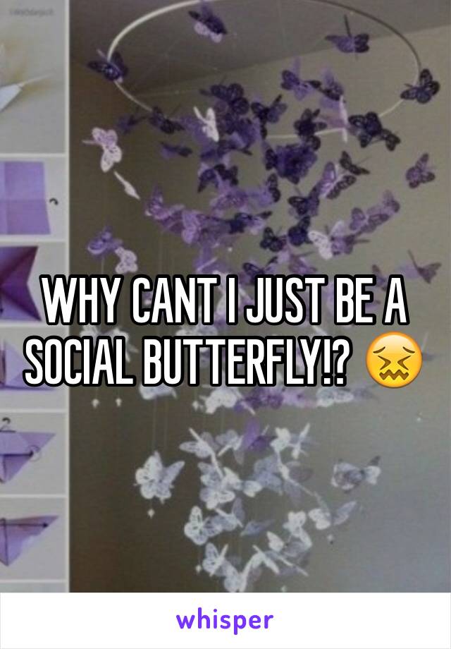 WHY CANT I JUST BE A SOCIAL BUTTERFLY!? 😖