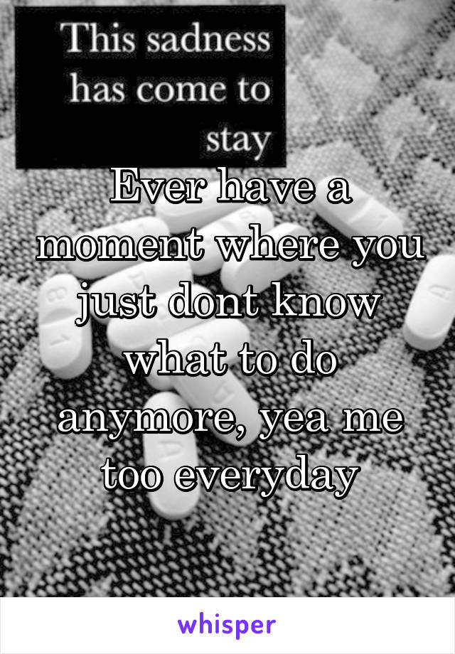 Ever have a moment where you just dont know what to do anymore, yea me too everyday