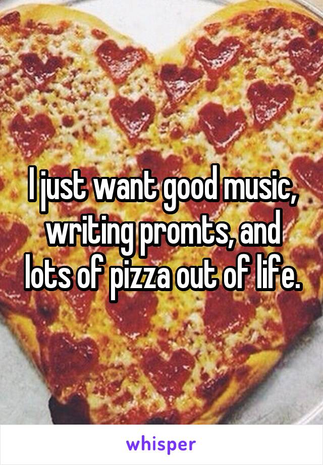 I just want good music, writing promts, and lots of pizza out of life.