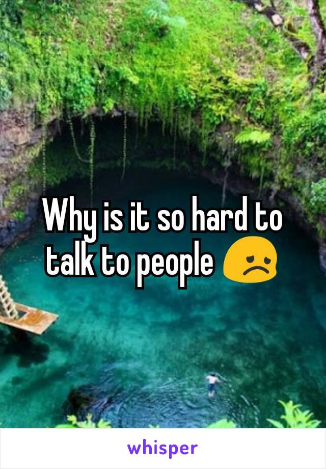 Why is it so hard to talk to people 😞