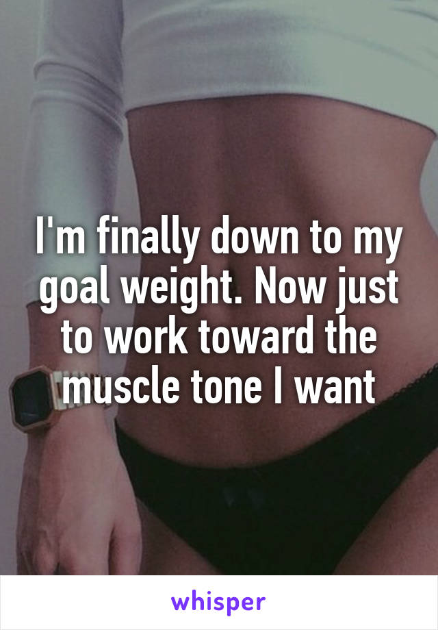 I'm finally down to my goal weight. Now just to work toward the muscle tone I want