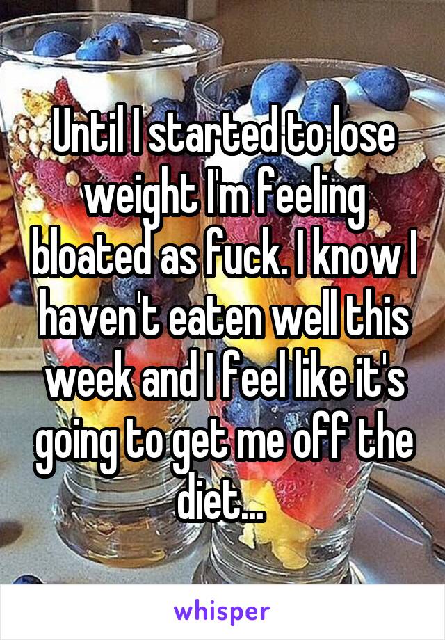 Until I started to lose weight I'm feeling bloated as fuck. I know I haven't eaten well this week and I feel like it's going to get me off the diet... 