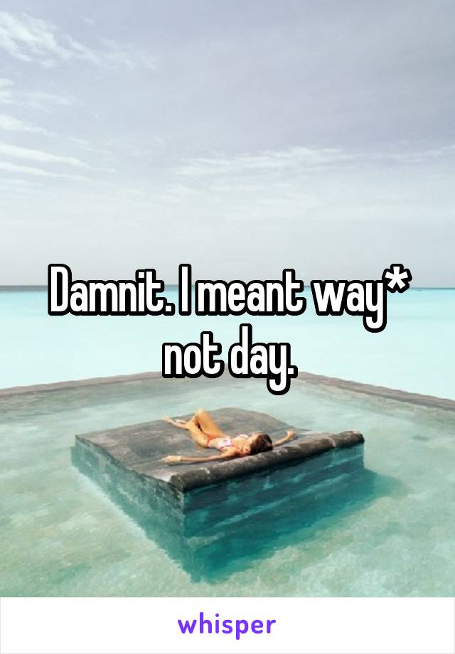 Damnit. I meant way* not day.