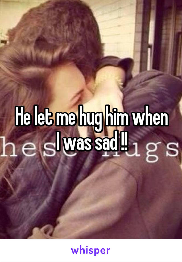 He let me hug him when I was sad !!