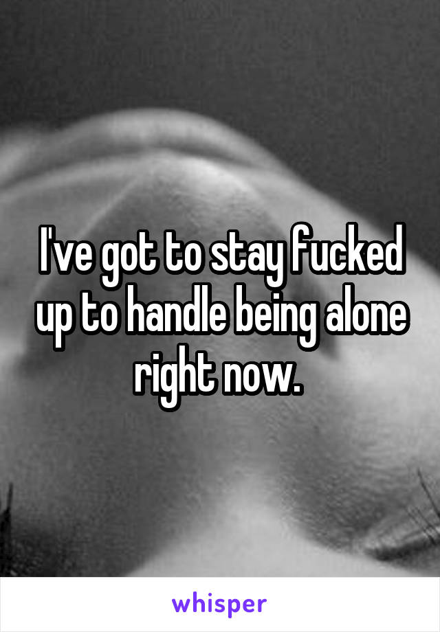 I've got to stay fucked up to handle being alone right now. 