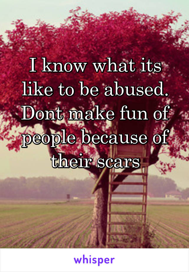 I know what its like to be abused. Dont make fun of people because of their scars

