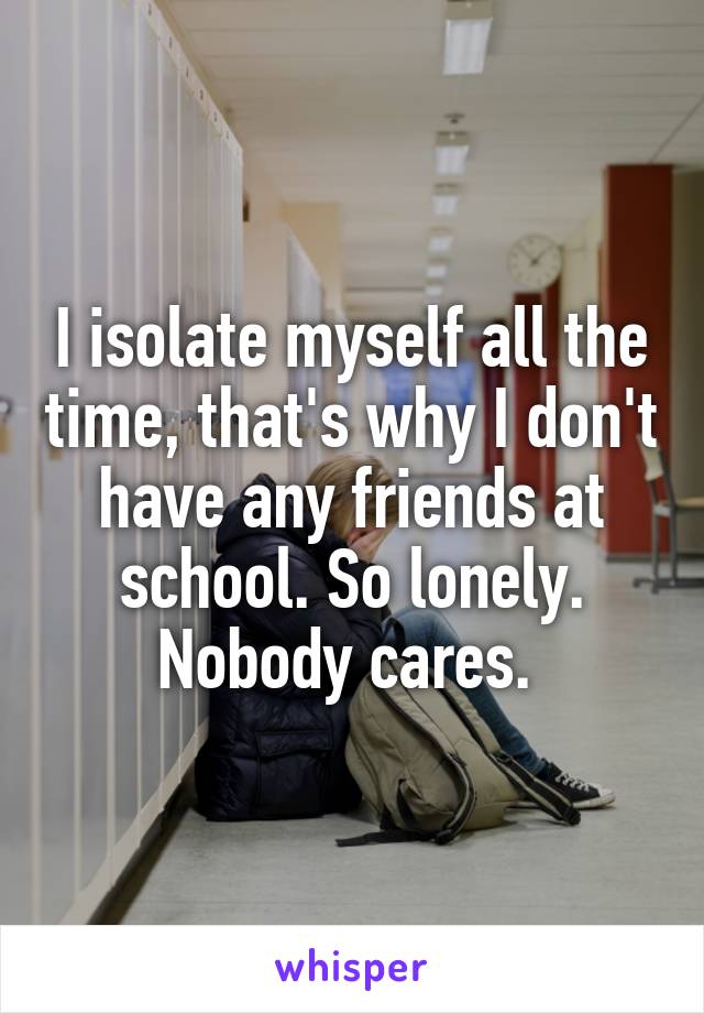 I isolate myself all the time, that's why I don't have any friends at school. So lonely. Nobody cares. 