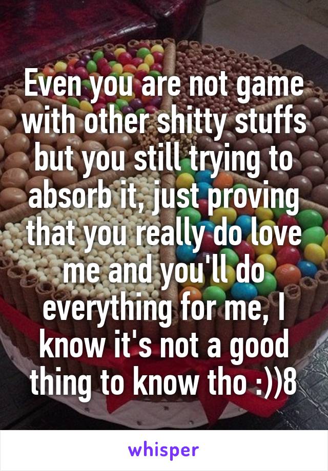 Even you are not game with other shitty stuffs but you still trying to absorb it, just proving that you really do love me and you'll do everything for me, I know it's not a good thing to know tho :))8