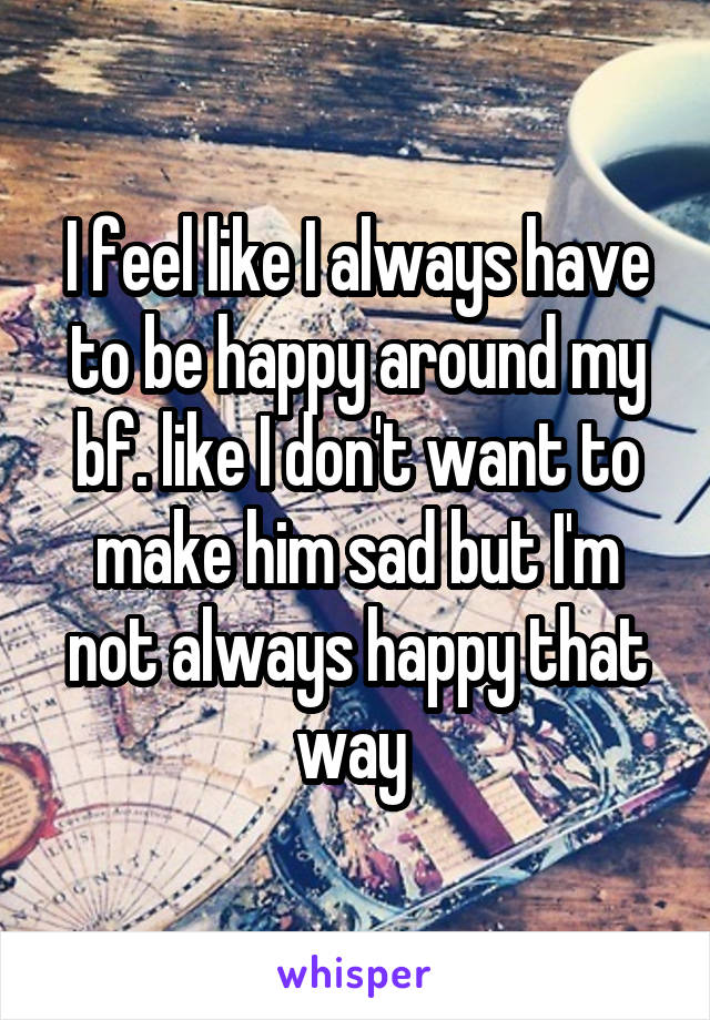 I feel like I always have to be happy around my bf. like I don't want to make him sad but I'm not always happy that way 