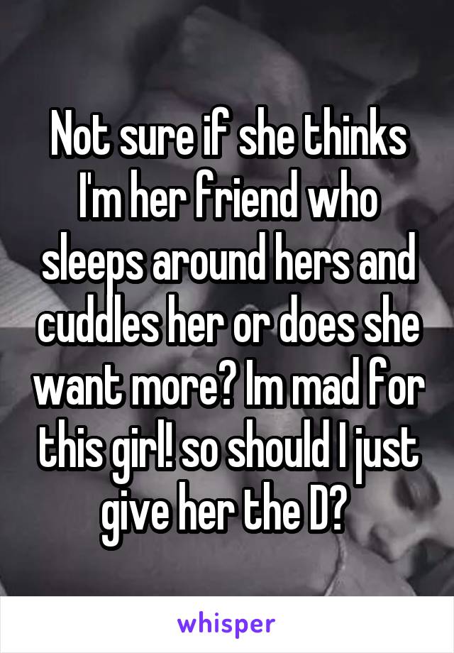 Not sure if she thinks I'm her friend who sleeps around hers and cuddles her or does she want more? Im mad for this girl! so should I just give her the D? 