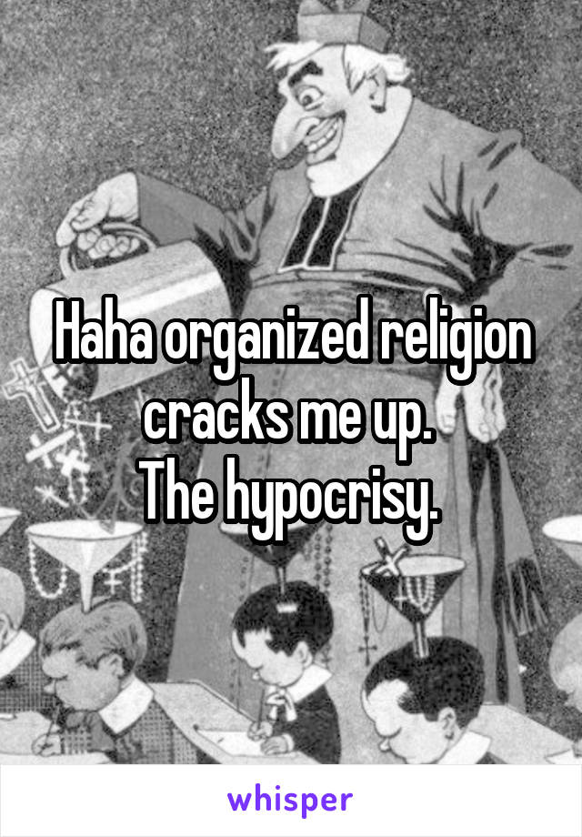 Haha organized religion cracks me up. 
The hypocrisy. 