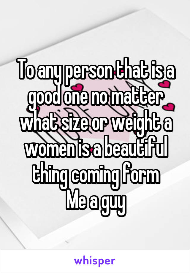 To any person that is a good one no matter what size or weight a women is a beautiful thing coming form
Me a guy