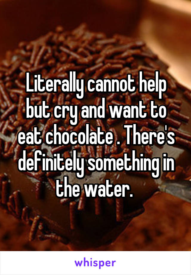 Literally cannot help but cry and want to eat chocolate . There's definitely something in the water. 