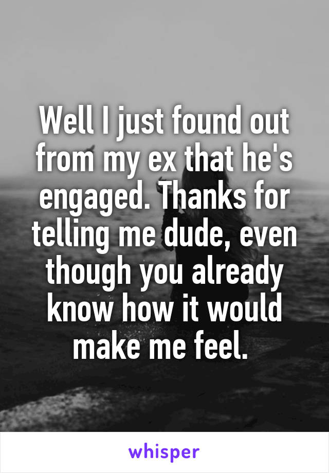 Well I just found out from my ex that he's engaged. Thanks for telling me dude, even though you already know how it would make me feel. 