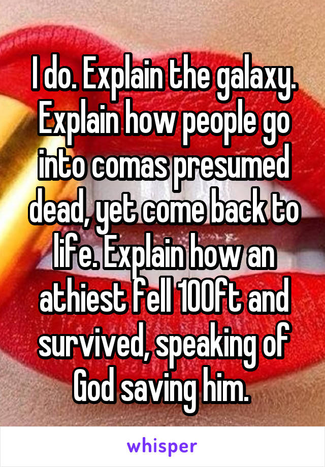 I do. Explain the galaxy. Explain how people go into comas presumed dead, yet come back to life. Explain how an athiest fell 100ft and survived, speaking of God saving him. 