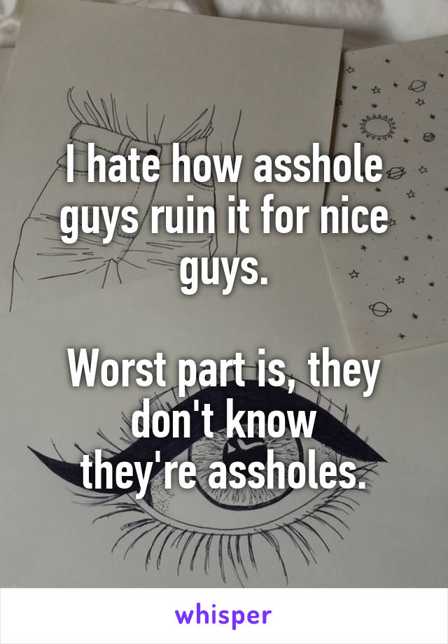 I hate how asshole guys ruin it for nice guys.

Worst part is, they don't know
they're assholes.