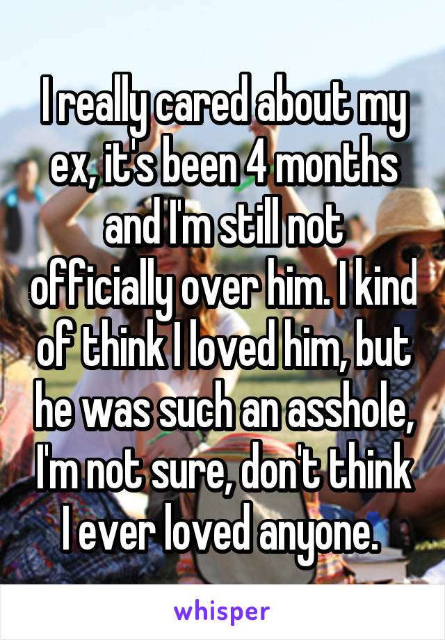 I really cared about my ex, it's been 4 months and I'm still not officially over him. I kind of think I loved him, but he was such an asshole, I'm not sure, don't think I ever loved anyone. 