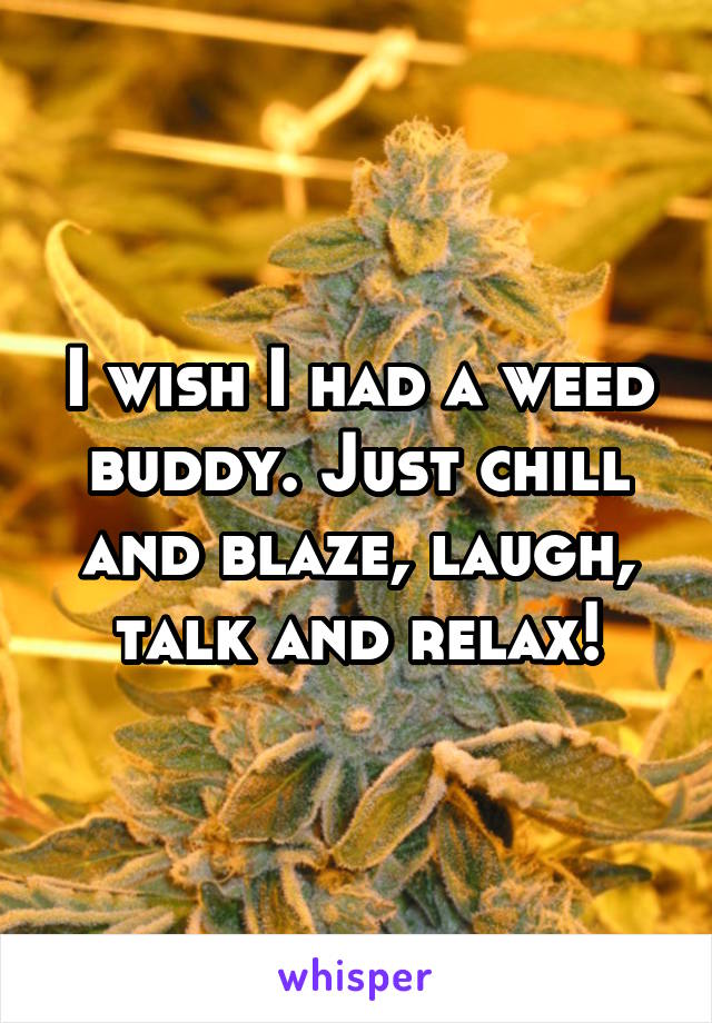 I wish I had a weed buddy. Just chill and blaze, laugh, talk and relax!