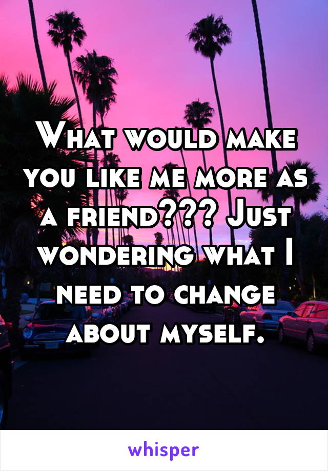 What would make you like me more as a friend??? Just wondering what I need to change about myself.