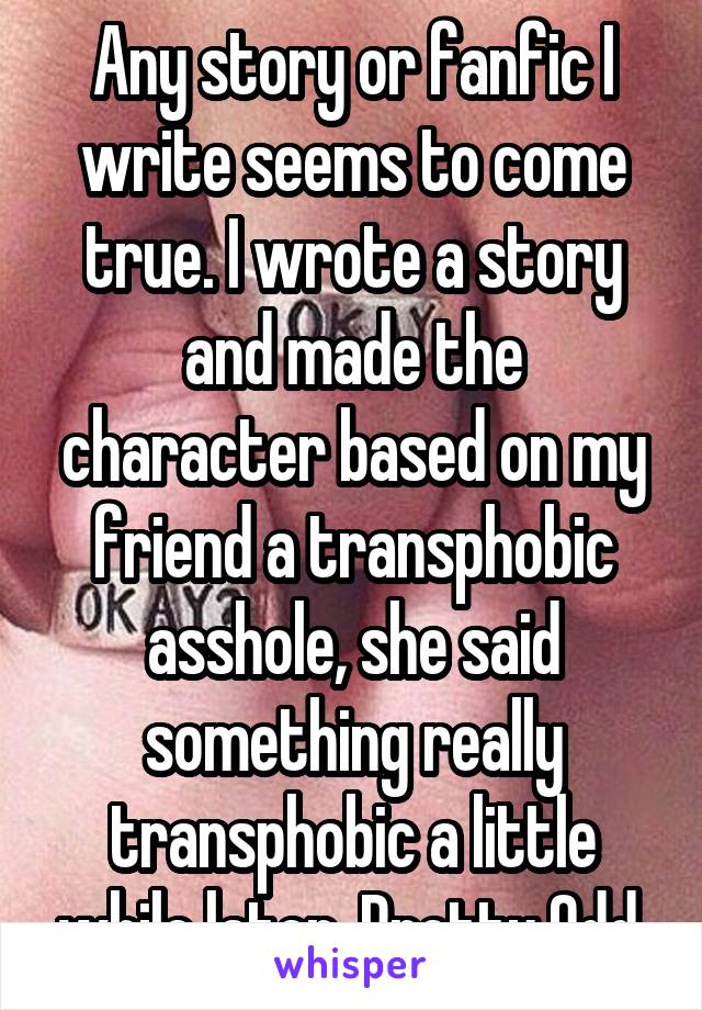 Any story or fanfic I write seems to come true. I wrote a story and made the character based on my friend a transphobic asshole, she said something really transphobic a little while later. Pretty Odd.