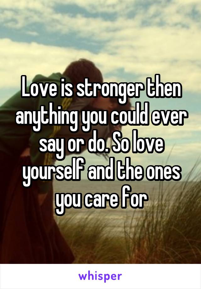 Love is stronger then anything you could ever say or do. So love yourself and the ones you care for