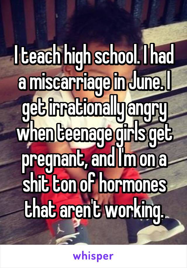 I teach high school. I had a miscarriage in June. I get irrationally angry when teenage girls get pregnant, and I'm on a shit ton of hormones that aren't working.