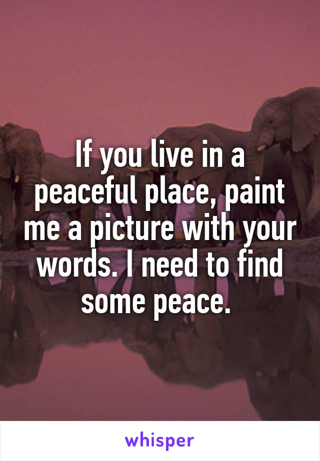 If you live in a peaceful place, paint me a picture with your words. I need to find some peace. 