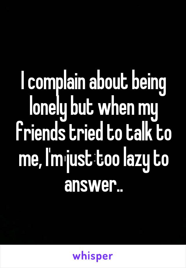 I complain about being lonely but when my friends tried to talk to me, I'm just too lazy to answer..