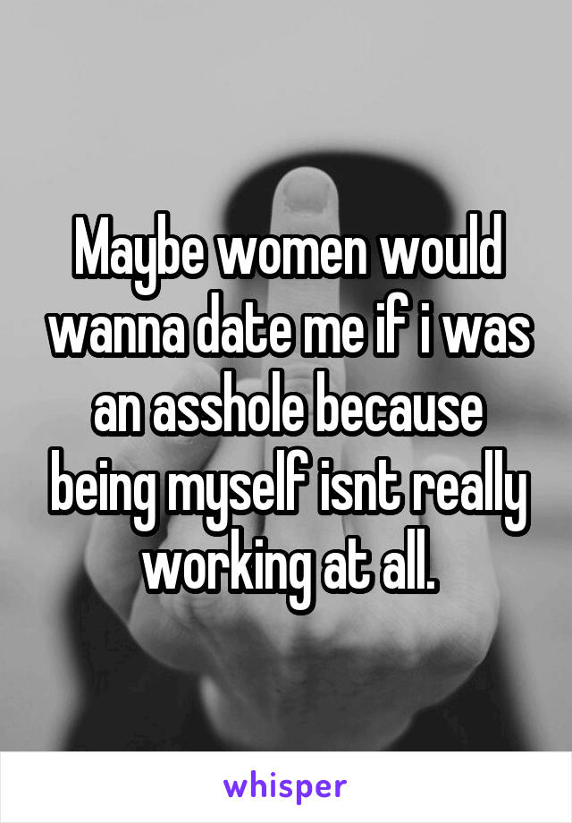 Maybe women would wanna date me if i was an asshole because being myself isnt really working at all.