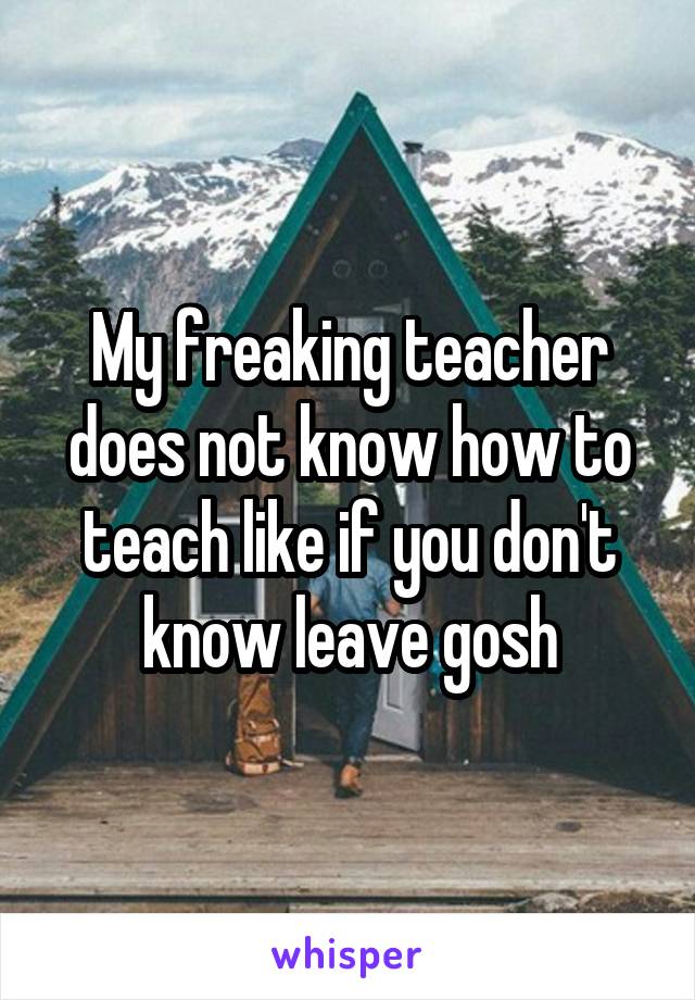 My freaking teacher does not know how to teach like if you don't know leave gosh