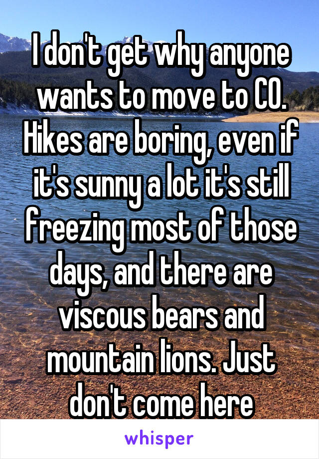 I don't get why anyone wants to move to CO. Hikes are boring, even if it's sunny a lot it's still freezing most of those days, and there are viscous bears and mountain lions. Just don't come here