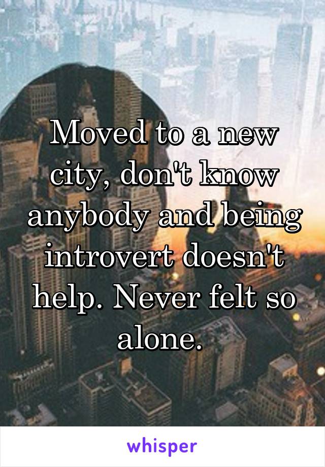 Moved to a new city, don't know anybody and being introvert doesn't help. Never felt so alone. 