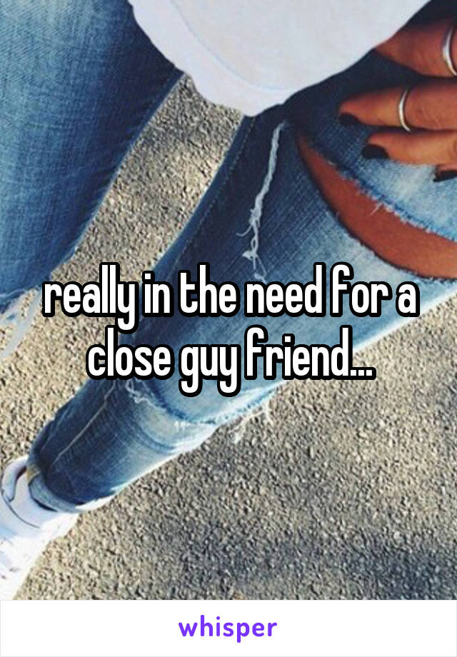 really in the need for a close guy friend...