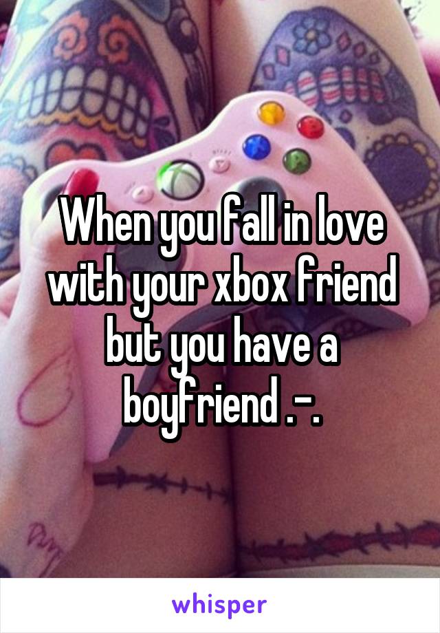 When you fall in love with your xbox friend but you have a boyfriend .-.