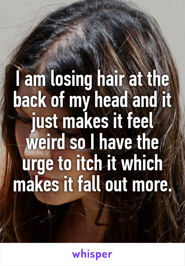 I am losing hair at the back of my head and it just makes it feel weird so I have the urge to itch it which makes it fall out more.