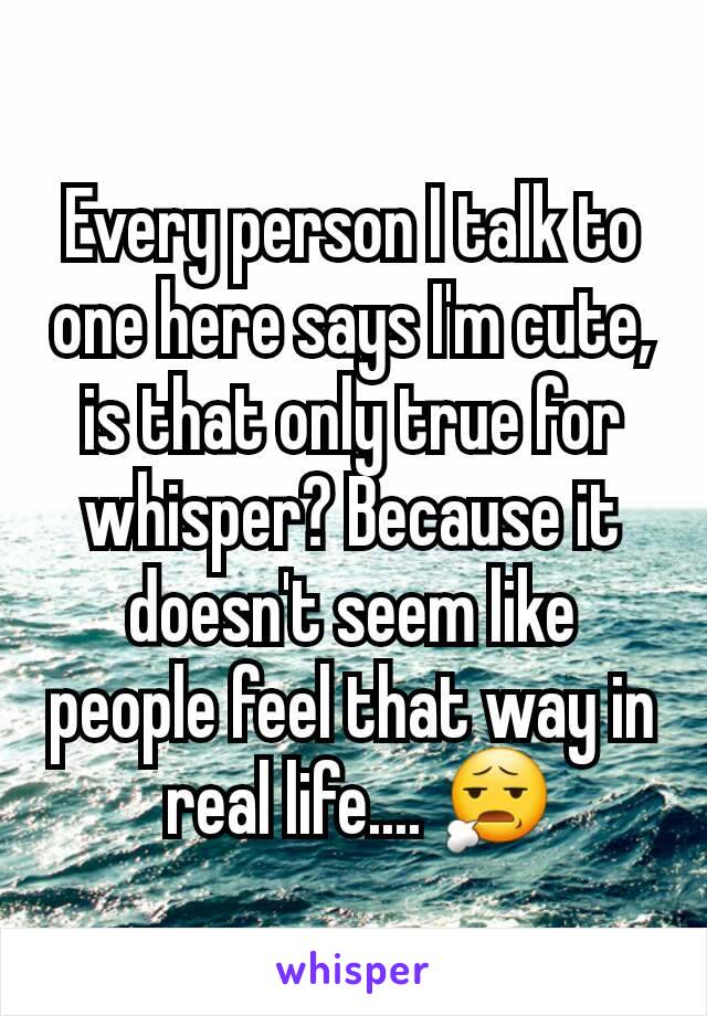 Every person I talk to one here says I'm cute, is that only true for whisper? Because it doesn't seem like people feel that way in
 real life.... 😧