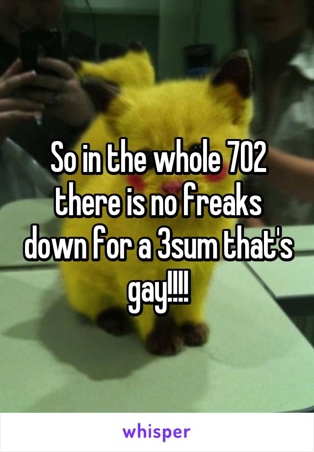 So in the whole 702 there is no freaks down for a 3sum that's gay!!!!