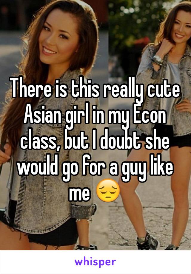 There is this really cute Asian girl in my Econ class, but I doubt she would go for a guy like me 😔